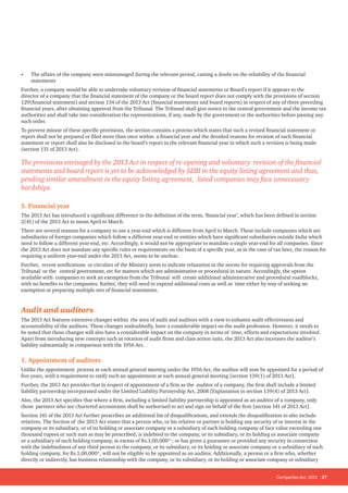 Companies Act, 2013 27
• The affairs of the company were mismanaged during the relevant period, casting a doubt on the reliability of the financial
statements
Further, a company would be able to undertake voluntary revision of financial statements or Board’s report if it appears to the
director of a company that the financial statement of the company or the board report does not comply with the provisions of section
129(financial statement) and section 134 of the 2013 Act (financial statements and board reports) in respect of any of three preceding
financial years, after obtaining approval from the Tribunal. The Tribunal shall give notice to the central government and the income tax
authorities and shall take into consideration the representations, if any, made by the government or the authorities before passing any
such order.
To prevent misuse of these specific provisions, the section contains a proviso which states that such a revised financial statement or
report shall not be prepared or filed more than once within a financial year and the detailed reasons for revision of such financial
statement or report shall also be disclosed in the board’s report in the relevant financial year in which such a revision is being made
(section 131 of 2013 Act).
The provisions envisaged by the 2013 Act in respect of re-opening and voluntary revision of the financial
statements and board report is yet to be acknowledged by SEBI in the equity listing agreement and thus,
pending similar amendment in the equity listing agreement, listed companies may face unnecessary
hardships.
5. Financial year
The 2013 Act has introduced a significant difference in the definition of the term, ‘financial year’, which has been defined in section
2(41) of the 2013 Act to mean April to March.
There are several reasons for a company to use a year-end which is different from April to March. These include companies which are
subsidiaries of foreign companies which follow a different year-end or entities which have significant subsidiaries outside India which
need to follow a different year-end, etc. Accordingly, it would not be appropriate to mandate a single year-end for all companies. Since
the 2013 Act does not mandate any specific rules or requirements on the basis of a specific year, as in the case of tax laws, the reason for
requiring a uniform year-end under the 2013 Act, seems to be unclear.
Further, recent notifications or circulars of the Ministry seem to indicate relaxation in the norms for requiring approvals from the
Tribunal or the central government, etc for matters which are administrative or procedural in nature. Accordingly, the option
available with companies to seek an exemption from the Tribunal will create additional administrative and procedural roadblocks,
with no benefits to the companies. Rather, they will need to expend additional costs as well as time either by way of seeking an
exemption or preparing multiple sets of financial statements.
Audit and auditors
The 2013 Act features extensive changes within the area of audit and auditors with a view to enhance audit effectiveness and
accountability of the auditors. These changes undoubtedly, have a considerable impact on the audit profession. However, it needs to
be noted that these changes will also have a considerable impact on the company in terms of time, efforts and expectations involved.
Apart from introducing new concepts such as rotation of audit firms and class action suits, the 2013 Act also increases the auditor’s
liability substantially in comparison with the 1956 Act.
1. Appointment of auditors
Unlike the appointment process at each annual general meeting under the 1956 Act, the auditor will now be appointed for a period of
five years, with a requirement to ratify such an appointment at each annual general meeting [section 139(1) of 2013 Act].
Further, the 2013 Act provides that in respect of appointment of a firm as the auditor of a company, the firm shall include a limited
liability partnership incorporated under the Limited Liability Partnership Act, 2008 [Explanation to section 139(4) of 2013 Act].
Also, the 2013 Act specifies that where a firm, including a limited liability partnership is appointed as an auditor of a company, only
those partners who are chartered accountants shall be authorised to act and sign on behalf of the firm [section 141 of 2013 Act].
Section 141 of the 2013 Act further prescribes an additional list of disqualifications, and extends the disqualification to also include
relatives. The Section of the 2013 Act states that a person who, or his relative or partner is holding any security of or interest in the
company or its subsidiary, or of its holding or associate company or a subsidiary of such holding company of face value exceeding one
thousand rupees or such sum as may be prescribed; is indebted to the company, or its subsidiary, or its holding or associate company
or a subsidiary of such holding company, in excess of Rs.1,00,000* ; or has given a guarantee or provided any security in connection
with the indebtedness of any third person to the company, or its subsidiary, or its holding or associate company or a subsidiary of such
holding company, for Rs.1,00,000*, will not be eligible to be appointed as an auditor. Additionally, a person or a firm who, whether
directly or indirectly, has business relationship with the company, or its subsidiary, or its holding or associate company or subsidiary
 