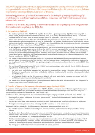 Companies Act, 2013 31
1. Declaration of dividend
• The existing requirement of the 1956 Act with regard to the transfer of a specified percentage of profits not exceeding 10% to
reserve [that is, Companies (Transfer of Profits to Reserve) Rules, 1975] has not been acknowledged in the 2013 Act and thus
companies are free to transfer any or no amount of profits to reserves [section 123 (1) of the 2013 Act].
• Similar to the existing provisions of the 1956 Act, the 2013 Act also provides that no dividend shall be declared or paid in case of
inadequate profits by a company subject to the Rules yet to be notified. The company also cannot declare or pay dividend from its
reserves other than free reserves [section 123(1) of the 2013 Act]. This could mean that the requirements provided in Companies
(Declaration of Dividend out of Reserves) Rules, 1975 have been retained.
• As per the existing provisions of the 1956 Act, dividend includes interim dividend and all provisions of the 1956 Act which applies
to the final dividend equally apply to interim dividend. The 2013 Act, however, imposes a further restriction on the declaration
of interim dividend. The 2013 Act specifically provides that in case a company has incurred loss during the current financial year,
up to the end of the quarter immediately preceding the date of declaration of the interim dividend, then the interim dividend
cannot be declared at a rate higher than the average dividends declared by the company during the immediately preceding three
financial years [section 123(3) of the 2013 Act].
• The 2013 Act states that if a company fails to comply with the provisions of acceptance of deposits and repayment of deposits
accepted prior to the commencement of this 1956 Act, it will not be able to declare any dividend on equity shares, as against the
non-compliance of section 80A of the 1956 Act regarding redemption of irredeemable preference shares, etc [section 123(6) of the
2013 Act].
• The provisions of the existing Schedule XIV of the 1956 Act has been acknowledged under Schedule II of the 2013 Act. Important
highlights from the Schedule II are as follows:
-
- The useful life or residual value of an asset have been specified in Part C of the Schedule. Companies will be required to give
disclosure for cases where the useful life or residual value is different from the useful life or residual value as specified in Part
C of the Schedule.
-
- It is clarified in the 2013 Act that the requirements of Part C will not be applicable for companies in respect of which the
useful life or residual value is notified by a regulatory authority.
• The 2013 Act does not give cognisance to the existing requirements of section 208 of the 1956 Act that deals with the power of a
company to pay interest out of capital in certain cases.
2. Transfer of shares to the investor education and protection fund (IEPF)
As against the existing requirement of section 205C of the 1956 Act, the 2013 Act proposes that all shares in respect of which unpaid
or unclaimed dividend has been transferred to the IEPF shall also be transferred by the company in name of the fund along with a
statement with certain specified details [section 124 of the 2013 Act].
In addition to above, following amounts also need to be transferred by the company to the IEPF [section 125 (2) of the 2013 Act]:
• Gain through the seizure and disposal of securities in possession of a person who fictitiously acquires or subscribes for a
company’s securities
• Sale proceeds of fractional shares arising out of issuance of bonus shares, merger and amalgamation for seven or more years
• Redemption amount of preference shares remaining unpaid or unclaimed for seven or more years
Additionally, the 2013 Act specifies the following modes of utilisation of amounts available in the IEPF:
• The refund of unclaimed dividends, matured deposits, matured debentures, application money due for refund and interest
thereon
• Distribution of any disgorged amount among investors who have suffered losses due to wrong actions by any person in accordance
with the order of the Court that had decided for such disgorgement. In order to prevent misuse of underlying securities, investors
can claim them back from the IEPF through the provisions in the rules.
• Reimbursement of legal expenses incurred in pursuing class action suits under sections 37 (misleading prospectus) and 245 of
the 2013 Act (management or conduct of affairs of the company being overseen in a manner prejudicial to the interests of the
company or its members or depositors) by members, debenture holders or depositors as sanctioned by the Tribunal
• Any other purpose incidental thereto, in accordance with such rules as prescribed
The 2013 Act proposes to introduce significant changes to the existing provisions of the 1956 Act
in respect of declaration of dividend. The changes are likely to affect the existing practices followed
by companies with regard to the declaration of dividend.
The existing provisions of the 1956 Act in relation to the transfer of a specified percentage of
profit to reserve is no longer applicable and thus, companies will be free to transfer any or no
amount to its reserves.
Schedule II of the 2013 Act, relating to depreciation defines the useful life of assets as against the
depreciation rates specified in the 1956 Act.
 