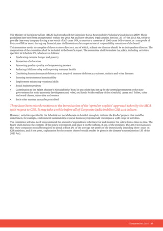 Companies Act, 2013 37
The Ministry of Corporate Affairs (MCA) had introduced the Corporate Social Responsibility Voluntary Guidelines in 2009. These
guidelines have now been incorporated within the 2013 Act and have obtained legal sanctity. Section 135 of the 2013 Act, seeks to
provide that every company having a net worth of 500 crore INR, or more or a turnover of 1000 crore INR or more, or a net profit of
five crore INR or more, during any financial year shall constitute the corporate social responsibility committee of the board.
This committee needs to comprise of three or more directors, out of which, at least one director should be an independent director. The
composition of the committee shall be included in the board’s report. The committee shall formulate the policy, including activities
specified in Schedule VII, which are as follows:
• Eradicating extreme hunger and poverty
• Promotion of education
• Promoting gender equality and empowering women
• Reducing child mortality and improving maternal health
• Combating human immunodeficiency virus, acquired immune deficiency syndrome, malaria and other diseases
• Ensuring environmental sustainability
• Employment enhancing vocational skills
• Social business projects
• Contribution to the Prime Minister’s National Relief Fund or any other fund set-up by the central government or the state
governments for socio-economic development and relief, and funds for the welfare of the scheduled castes and Tribes, other
backward classes, minorities and women
• Such other matters as may be prescribed
There have been mixed reactions to the introduction of the ‘spend or explain’ approach taken by the MCA
with respect to CSR. It may take a while before all of Corporate India imbibes CSR as a culture.
However, activities specified in the Schedule are not elaborate or detailed enough to indicate the kind of projects that could be
undertaken, for example, environment sustainability or social business projects could encompass a wide range of activities.
The committee will also need to recommend the amount of expenditure to be incurred and monitor the policy from a time-to-time. The
board shall disclose the contents of the policy in its report, and place it on the website, if any, of the company. The 2013 Act mandates
that these companies would be required to spend at least 2% of the average net-profits of the immediately preceding three years on
CSR activities, and if not spent, explanation for the reasons thereof would need to be given in the director’s report(section 135 of the
2013 Act).
 