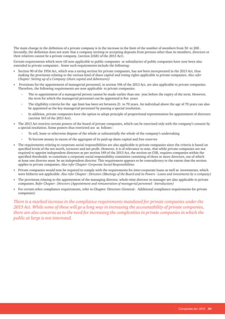 Companies Act, 2013 39
The main change in the definition of a private company is in the increase in the limit of the number of members from 50 to 200 .
Secondly, the definition does not state that a company inviting or accepting deposits from persons other than its members, directors or
their relatives cannot be a private company. (section 2(68) of the 2013 Act).
Certain requirements which were till now applicable to public companies or subsidiaries of public companies have now been also
extended to private companies . Some such requirements include the following:
• Section 90 of the 1956 Act, which was a saving section for private companies, has not been incorporated in the 2013 Act, thus
making the provisions relating to the various kind of share capital and voting rights applicable to private companies. Also refer
Chapter: Setting up of a Company (share capital and debentures)
• Provisions for the appointment of managerial personnel, in section 196 of the 2013 Act, are also applicable to private companies.
Therefore, the following requirements are now applicable to private companies:
-
- The re-appointment of a managerial person cannot be made earlier than one year before the expiry of the term. However,
the term for which the managerial personnel can be appointed is five years
-
- The eligibility criteria for the age limit has been set between 21 to 70 years. An individual above the age of 70 years can also
be appointed as the key managerial personnel by passing a special resolution.
-
- In addition, private companies have the option to adopt principle of proportional representation for appointment of directors
(section 163 of the 2013 Act).
• The 2013 Act restricts certain powers of the board of private companies, which can be exercised only with the company’s consent by
a special resolution. Some powers thus restricted are as follows :
-
- To sell, lease or otherwise dispose of the whole or substantially the whole of the company’s undertaking
-
- To borrow money in excess of the aggregate of its paid-up share capital and free reserves
• The requirements relating to corporate social responsibilities are also applicable to private companies since the criteria is based on
specified levels of the net worth, turnover and net profit. However, it is of relevance to note, that while private companies are not
required to appoint independent directors as per section 149 of the 2013 Act, the section on CSR, requires companies within the
specified thresholds to constitute a corporate social responsibility committee consisting of three or more directors, out of which
at least one director must be an independent director. This requirement appears to be contradictory to the extent that the section
applies to private companies. Also refer Chapter: Corporate Social Responsibilities
• Private companies would now be required to comply with the requirements for inter-corporate loans as well as investments, which
were hitherto not applicable. Also refer Chapter : Directors (Meetings of the Board and its Powers - Loans and investments by a company)
• The provisions relating to the appointment of the managing director, whole-time director or manager are also applicable to private
companies. Refer Chapter : Directors (Appointment and remuneration of managerial personnel - Introduction)
• For certain other compliance requirements, refer to Chapter: Directors (General - Additional compliance requirements for private
companies)
There is a marked increase in the compliance requirements mandated for private companies under the
2013 Act. While some of these will go a long way in increasing the accountability of private companies,
there are also concerns as to the need for increasing the complexities in private companies in which the
public at large is not interested.
 