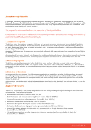Companies Act, 2013 41
Acceptance of deposits
It is pertinent to note that the requirements relating to acceptance of deposits are already quite stringent under the 1956 Act and the
Rules made thereunder. The 2013 Act further strengthens these provisions. A significant impact of the 2013 Act is that only those public
companies which meet the prescribed net worth or turnover criteria may accept deposits from persons other than its members. Other
companies can accept deposits only from its members.
The proposed provisions will enhance the protection of the deposit holders.
Companies will have to incur additional costs due to requirements related to credit rating, maintenance of
additional liquid funds, deposit insurance, etc.
1. Acceptance of deposits
The 2013 Act states, that only those companies which meet such net worth or turnover criteria as may be prescribed will be eligible
to accept deposits from individuals other than its members. Such companies will also be required to obtain the rating (including its
net worth, liquidity and ability to pay its deposits on due date) from a recognised credit rating agency which ensures adequate safety
[section 76(1) of the 2013 Act].
Companies which do not meet the net worth or turnover criteria will only be able to accept deposits from its members [section 73(2) of
the 2013 Act].
All companies will be required to comply with the prescribed conditions which includes issuance of a circular to its members, obtaining
credit rating, providing deposit insurance, maintaining deposit repayment reserve account, etc. [section 73(2) of the 2013 Act].
2. Outstanding deposits
The 2013 Act states that deposits accepted before the 2013 Act comes into force will need to be repaid within one year from the
commencement of the 2013 Act or when such payments are due, whichever is earlier [section 74(1) of the 2013 Act]. This is likely to
create significant financial impact on companies which have currently accepted deposits and will not meet the eligibility criteria under
the 2013 Act.
3. Protection of depositors
An amount equivalent to a minimum 15% of deposits maturing during the financial year as well as the following financial year will
need to be kept in a separate bank account with a scheduled bank. The Companies (Acceptance of Deposits) Rules, 1975 currently
requires that 15% of deposits maturing during the financial year needs to be kept in bank or invested in specified securities [section
73(2) of the 2013 Act].
Additionally, the 2013 Act also states that the deposit insurance as prescribed will also be required to be provided [section 73(2) of the
2013 Act].
Registered valuers
The 2013 Act has introduced a new concept of registered valuers who are required for providing valuation reports mandated under
various sections. These include the following:
• Further issue of share-capital (section 62 of the 2013 Act)
• Restriction on non-cash transactions involving directors (section 192 of the 2013 Act)
• Compromises, arrangements and amalgamations [section 230 of the 2013 Act]
• Purchase of minority share holding (section 236 of the 2013 Act)
• Submission of a report by the company liquidator (section 281 of the 2013 Act)
• Declaration of solvency in case of proposal to wind up voluntarily (section 305 of the 2013 Act)
• Power of the company liquidator to accept shares, etc., as consideration for the sale of property of the company
(section 319 of the 2013 Act])
• The qualification, experience as well as the process of registration as a valuer have been prescribed in the draft rules*
(section 247 of the 2013 Act).
 