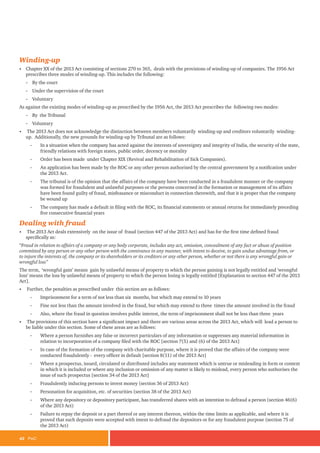 42 PwC
Winding-up
• Chapter XX of the 2013 Act consisting of sections 270 to 365, deals with the provisions of winding-up of companies. The 1956 Act
prescribes three modes of winding-up. This includes the following:
-
- By the court
-
- Under the supervision of the court
-
- Voluntary
As against the existing modes of winding-up as prescribed by the 1956 Act, the 2013 Act prescribes the following two modes:
-
- By the Tribunal
-
- Voluntary
• The 2013 Act does not acknowledge the distinction between members voluntarily winding-up and creditors voluntarily winding-
up. Additionally, the new grounds for winding-up by Tribunal are as follows:
-
- In a situation when the company has acted against the interests of sovereignty and integrity of India, the security of the state,
friendly relations with foreign states, public order, decency or morality
-
- Order has been made under Chapter XIX (Revival and Rehabilitation of Sick Companies).
-
- An application has been made by the ROC or any other person authorised by the central government by a notification under
the 2013 Act.
-
- The tribunal is of the opinion that the affairs of the company have been conducted in a fraudulent manner or the company
was formed for fraudulent and unlawful purposes or the persons concerned in the formation or management of its affairs
have been found guilty of fraud, misfeasance or misconduct in connection therewith, and that it is proper that the company
be wound up
-
- The company has made a default in filing with the ROC, its financial statements or annual returns for immediately preceding
five consecutive financial years
Dealing with fraud
• The 2013 Act deals extensively on the issue of fraud (section 447 of the 2013 Act) and has for the first time defined fraud
specifically as:
“Fraud in relation to affairs of a company or any body corporate, includes any act, omission, concealment of any fact or abuse of position
committed by any person or any other person with the connivance in any manner, with intent to deceive, to gain undue advantage from, or
to injure the interests of, the company or its shareholders or its creditors or any other person, whether or not there is any wrongful gain or
wrongful loss”
The term, ‘wrongful gain’ means gain by unlawful means of property to which the person gaining is not legally entitled and ‘wrongful
loss’ means the loss by unlawful means of property to which the person losing is legally entitled [Explanation to section 447 of the 2013
Act].
• Further, the penalties as prescribed under this section are as follows:
-
- Imprisonment for a term of not less than six months, but which may extend to 10 years
-
- Fine not less than the amount involved in the fraud, but which may extend to three times the amount involved in the fraud
-
- Also, where the fraud in question involves public interest, the term of imprisonment shall not be less than three years
• The provisions of this section have a significant impact and there are various areas across the 2013 Act, which will lead a person to
be liable under this section. Some of these areas are as follows:
-
- Where a person furnishes any false or incorrect particulars of any information or suppresses any material information in
relation to incorporation of a company filed with the ROC [section 7(5) and (6) of the 2013 Act]
-
- In case of the formation of the company with charitable purpose, where it is proved that the affairs of the company were
conducted fraudulently - every officer in default [section 8(11) of the 2013 Act]
-
- Where a prospectus, issued, circulated or distributed includes any statement which is untrue or misleading in form or context
in which it is included or where any inclusion or omission of any matter is likely to mislead, every person who authorises the
issue of such prospectus [section 34 of the 2013 Act]
-
- Fraudulently inducing persons to invest money (section 36 of 2013 Act)
-
- Personation for acquisition, etc. of securities (section 38 of the 2013 Act)
-
- Where any depository or depository participant, has transferred shares with an intention to defraud a person (section 46(6)
of the 2013 Act)
-
- Failure to repay the deposit or a part thereof or any interest thereon, within the time limits as applicable, and where it is
proved that such deposits were accepted with intent to defraud the depositors or for any fraudulent purpose (section 75 of
the 2013 Act)
 