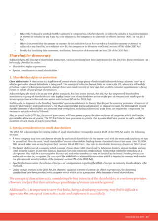 Companies Act, 2013 43
-
- Where the Tribunal is satisfied that the auditor of a company has, whether directly or indirectly, acted in a fraudulent manner
or abetted or colluded in any fraud by, or in relation to, the company or its directors or officers [section 140(5) of the 2013
Act]
-
- Where it is proved that the partner or partners of the audit firm has or have acted in a fraudulent manner or abetted or
colluded in any fraud by, or in relation to or by, the company or its directors or officers [section 147(4) of the 2013 Act]
-
- Penalty for furnishing false statement, mutilation, destruction of documents (section 229 of the 2013 Act)
Shareholder democracy
Acknowledging the concept of shareholder democracy, various provisions have been incorporated in the 2013 Act. These provisions can
be broadly classified as under:
• Shareholder rights or protection
• Special consideration to small shareholders
1. Shareholder rights or protection
Class action suits: A class action is a legal form of lawsuit where a large group of individuals collectively bring a claim to court or in
which a particular class of defendants is being sued. The concept of collective lawsuit finds its roots in the US , where it is still widely
prevalent. In several European countries, changes have been made recently in their civil law, to allow consumer organisations to bring
claims on behalf of large groups of consumers.
Acknowledging the need to be at par with global standards, for class action lawsuit, the 2013 Act has empowered shareholders
associations or group of shareholders to take legal action in case of any fraudulent action on the part of company and to take part in
investor protection activities and class action suits(section 245 of the 2013 Act).
Additionally, in response to the Standing Committee’s recommendation in its Twenty First Report for ensuring protection of interests of
minority shareholders and small investors, the MCA suggested that during adjudication on class action suits, the Tribunal will ensure
that the interests of shareholders are protected and wrongdoers, including auditors and audit firms, are required to compensate the
victims on suitable orders by Tribunal.
Also, as stated in the 2013 Act, the central government will have power to prescribe class or classes of companies which shall not be
permitted to allow use of proxies. The 2013 Act also to have provisions to provide that a person shall have proxies for such number of
members or such shares as may be prescribed.
2. Special consideration to small shareholders
The 2013 Act acknowledges the existing rights of small shareholders envisaged in section 252A of the 1956 Act under the following
sections:
• A listed company may have one director elected by such small shareholders in the manner and with the terms and conditions as may
be prescribed. Here the term, ‘small shareholders’ means a shareholder holding shares of nominal value of not more than 20, 000
INR or such other sum as may be prescribed (section 166 of 2013 Act). Also refer to shareholder democracy, chapter on ‘Other Areas’
• The board of directors of a company which consists of more than 1,000 shareholders, debenture-holders, deposit-holders and any
other security holders at any time during a financial year shall constitute a stakeholders relationship committee consisting of a
chairperson who shall be a non-executive director and such other members as may be decided by the board. Further, the section
under sub-section six, recognises the concept of the stakeholders relationship committee which is required to consider and resolve
the grievances of security holders of the company(section 178 of the 2013 Act).
• Specific disclosure under the scheme of mergers or amalgamation regarding the effect of merger on minority shareholders is to be
provided.
• Under various sections in the 2013 Act, for example, variation in terms of contract or object in prospectus, the dissenting
shareholders have been provided with an option to exit which act as a protection of the interests of small shareholders.
The concept of class action suits, considering the best interests of the shareholders, is a welcome provision.
However, the fact that there are always possibilities of misuse cannot be ignored
Additionally, it is important to note that India, being a developing economy, may find it difficult to
appreciate the concept of ‘class action suits’ and implement it successfully.
 