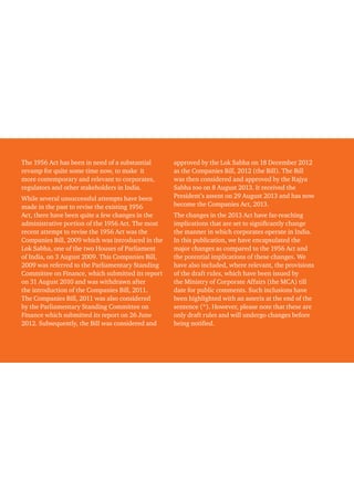The 1956 Act has been in need of a substantial
revamp for quite some time now, to make it
more contemporary and relevant to corporates,
regulators and other stakeholders in India.
While several unsuccessful attempts have been
made in the past to revise the existing 1956
Act, there have been quite a few changes in the
administrative portion of the 1956 Act. The most
recent attempt to revise the 1956 Act was the
Companies Bill, 2009 which was introduced in the
Lok Sabha, one of the two Houses of Parliament
of India, on 3 August 2009. This Companies Bill,
2009 was referred to the Parliamentary Standing
Committee on Finance, which submitted its report
on 31 August 2010 and was withdrawn after
the introduction of the Companies Bill, 2011.
The Companies Bill, 2011 was also considered
by the Parliamentary Standing Committee on
Finance which submitted its report on 26 June
2012. Subsequently, the Bill was considered and
approved by the Lok Sabha on 18 December 2012
as the Companies Bill, 2012 (the Bill). The Bill
was then considered and approved by the Rajya
Sabha too on 8 August 2013. It received the
President’s assent on 29 August 2013 and has now
become the Companies Act, 2013.
The changes in the 2013 Act have far-reaching
implications that are set to significantly change
the manner in which corporates operate in India.
In this publication, we have encapsulated the
major changes as compared to the 1956 Act and
the potential implications of these changes. We
have also included, where relevant, the provisions
of the draft rules, which have been issued by
the Ministry of Corporate Affairs (the MCA) till
date for public comments. Such inclusions have
been highlighted with an asterix at the end of the
sentence (*). However, please note that these are
only draft rules and will undergo changes before
being notified.
 