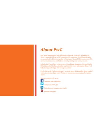About PwC
PwC helps organisations and individuals create the value they’re looking for.
We’re a network of firms in 157 countries with more than 184,000 people who
are committed to delivering quality in Assurance, Tax and Advisory services. Tell
us what matters to you and find out more by visiting us at www.pwc.com.
In India, PwC has offices in these cities: Ahmedabad, Bangalore, Chennai, Delhi
NCR, Hyderabad, Kolkata, Mumbai and Pune. For more information about PwC
India’s service offerings, visit www.pwc.com/in
PwC refers to the PwC network and / or one or more of its member firms, each of
which is a separate legal entity. Please see www.pwc.com/structure for further
details.
You can connect with us on:
facebook.com/PwCIndia
twitter.com/PwC_IN
linkedin.com/company/pwc-india
youtube.com/pwc
 