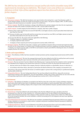Companies Act, 2013 7
1. Companies
1.1 One-person company: The 2013 Act introduces a new type of entity to the existing list i.e. apart from forming a public or
private limited company, the 2013 Act enables the formation of a new entity a ‘one-person company’ (OPC). An OPC means a
company with only one person as its member [section 3(1) of 2013 Act].
1.2. Private company: The 2013 Act introduces a change in the definition for a private company, inter-alia, the new requirement
increases the limit of the number of members from 50 to 200. [section 2(68) of 2013 Act].
1.3. Small company: A small company has been defined as a company, other than a public company.
(i) Paid-up share capital of which does not exceed 50 lakh INR or such higher amount as may be prescribed which shall not be
more than five crore INR
(ii) Turnover of which as per its last profit-and-loss account does not exceed two crore INR or such higher amount as may be
prescribed which shall not be more than 20 crore INR:
As set out in the 2013 Act, this section will not be applicable to the following:
• A holding company or a subsidiary company
• A company registered under section 8
• A company or body corporate governed by any special Act [section 2(85) of 2013 Act]
1.4. Dormant company: The 2013 Act states that a company can be classified as dormant when it is formed and registered under
this 2013 Act for a future project or to hold an asset or intellectual property and has no significant accounting transaction. Such
a company or an inactive one may apply to the ROC in such manner as may be prescribed for obtaining the status of a dormant
company.[Section 455 of 2013 Act]
2. Roles and responsibilities
2.1 Officer: The definition of officer has been extended to include promoters and key managerial personnel [section 2(59) of 2013
Act].
2.2 Key managerial personnel: The term ‘key managerial personnel’ has been defined in the 2013 Act and has been used in several
sections, thus expanding the scope of persons covered by such sections [section 2(51) of 2013 Act].
2.3. Promoter: The term ‘promoter’ has been defined in the following ways:• A person who has been named as such in a prospectus
or is identified by the company in the annual return referred to in Section 92 of 2013 Act that deals with annual return; or
• who has control over the affairs of the company, directly or indirectly whether as a shareholder, director or otherwise; or
• in accordance with whose advice, directions or instructions the Board of Directors of the company is accustomed to act.
The proviso to this section states that sub-section (c) would not apply to a person who is acting merely in a professional capacity.
[section 2(69) of 2013 Act]
2.4: Independent Director: The term’ Independent Director’ has now been defined in the 2013 Act, along with several new
requirements relating to their appointment, role and responsibilities. Further some of these requirements are not in line with the
corresponding requirements under the equity listing agreement [section 2(47), 149(5) of 2013 Act].
3. Investments
3.1 Subsidiary: The definition of subsidiary as included in the 2013 Act states that certain class or classes of holding company (as
may be prescribed) shall not have layers of subsidiaries beyond such numbers as may be prescribed. With such a restrictive
section, it appears that a holding company will no longer be able to hold subsidiaries beyond a specified number[section 2(87)
of 2013 Act].
4. Financial statements
4.1. Financial year: It has been defined as the period ending on the 31st day of March every year, and where it has been
incorporated on or after the 1st day of January of a , the period ending on the 31st day of March of the following year, in
respect whereof financial statement of the company or body corporate is made up. [section 2(41) of 2013 Act]. While there
are certain exceptions included, this section mandates a uniform accounting year for all companies and may create significant
implementation issues.
4.2. Consolidated financial statements: The 2013 Act now mandates consolidated financial statements (CFS) for any company
having a subsidiary or an associate or a joint venture, to prepare and present consolidated financial statements in addition to
standalone financial statements.
4.3. Conflicting definitions: There are several definitions in the 2013 Act divergent from those used in the notified accounting
standards, such as a joint venture or an associate,, etc., which may lead to hardships in compliance.
The 2013 Act has introduced several new concepts and has also tried to streamline many of the
requirements by introducing new definitions. This chapter covers some of these new concepts and
definitions in brief. A few of these significant aspects have been discussed in detail in
further chapters.
 