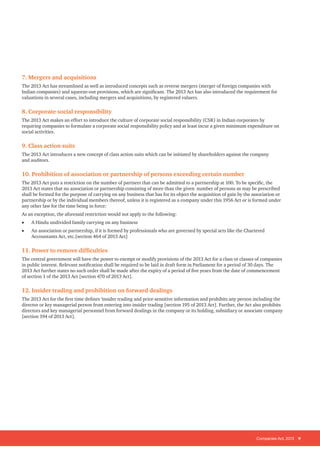 Companies Act, 2013 9
7. Mergers and acquisitions
The 2013 Act has streamlined as well as introduced concepts such as reverse mergers (merger of foreign companies with
Indian companies) and squeeze-out provisions, which are significant. The 2013 Act has also introduced the requirement for
valuations in several cases, including mergers and acquisitions, by registered valuers.
8. Corporate social responsibility
The 2013 Act makes an effort to introduce the culture of corporate social responsibility (CSR) in Indian corporates by
requiring companies to formulate a corporate social responsibility policy and at least incur a given minimum expenditure on
social activities.
9. Class action suits
The 2013 Act introduces a new concept of class action suits which can be initiated by shareholders against the company
and auditors.
10. Prohibition of association or partnership of persons exceeding certain number
The 2013 Act puts a restriction on the number of partners that can be admitted to a partnership at 100. To be specific, the
2013 Act states that no association or partnership consisting of more than the given number of persons as may be prescribed
shall be formed for the purpose of carrying on any business that has for its object the acquisition of gain by the association or
partnership or by the individual members thereof, unless it is registered as a company under this 1956 Act or is formed under
any other law for the time being in force:
As an exception, the aforesaid restriction would not apply to the following:
• A Hindu undivided family carrying on any business
• An association or partnership, if it is formed by professionals who are governed by special acts like the Chartered
Accountants Act, etc.[section 464 of 2013 Act]
11. Power to remove difficulties
The central government will have the power to exempt or modify provisions of the 2013 Act for a class or classes of companies
in public interest. Relevant notification shall be required to be laid in draft form in Parliament for a period of 30 days. The
2013 Act further states no such order shall be made after the expiry of a period of five years from the date of commencement
of section 1 of the 2013 Act [section 470 of 2013 Act].
12. Insider trading and prohibition on forward dealings
The 2013 Act for the first time defines ‘insider trading and price-sensitive information and prohibits any person including the
director or key managerial person from entering into insider trading [section 195 of 2013 Act]. Further, the Act also prohibits
directors and key managerial personnel from forward dealings in the company or its holding, subsidiary or associate company
[section 194 of 2013 Act].
 