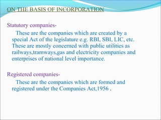 ON THE BASIS OF INCORPORATION

Statutory companies-
    These are the companies which are created by a
  special Act of the legislature e.g. RBI, SBI, LIC, etc.
  These are mostly concerned with public utilities as
  railways,tramways,gas and electricity companies and
  enterprises of national level importance.

Registered companies-
   These are the companies which are formed and
 registered under the Companies Act,1956 .
 