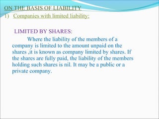 ON THE BASIS OF LIABILITY
1) Companies with limited liability:

    LIMITED BY SHARES:
          Where the liability of the members of a
   company is limited to the amount unpaid on the
   shares ,it is known as company limited by shares. If
   the shares are fully paid, the liability of the members
   holding such shares is nil. It may be a public or a
   private company.
 