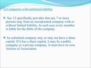 2) Companies with unlimited liability

 Sec 12 specifically provides that any 7 or more
  persons may form an incorporated company with or
  without limited liability. In such case every member
  is liable for the debts of the company.

An unlimited company may or may not have a share
  capital. If it has a share capital, it may be a public
  company or a private company. It must have its own
  Articles of Association.
 