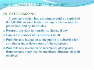 ON THE BASIS OF NUMBER OF MEMBERS

PRIVATE COMPANY-
     A company which has a minimum paid-up capital of
   Rs 1,00,000 or such higher paid up capital as may be
   prescribed, and by its articles
a. Restricts the right to transfer its shares, if any
b. Limits the number of its members to 50.
c. Prohibits any invitation to the public to subscribe for
   any shares in, or debentures of, the company,
d. Prohibits any invitation or acceptance of deposits
   from persons other than its members, directors or their
   relatives.
 