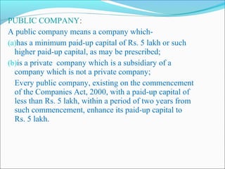 PUBLIC COMPANY:
A public company means a company which-
(a)has a minimum paid-up capital of Rs. 5 lakh or such
  higher paid-up capital, as may be prescribed;
(b)is a private company which is a subsidiary of a
  company which is not a private company;
  Every public company, existing on the commencement
  of the Companies Act, 2000, with a paid-up capital of
  less than Rs. 5 lakh, within a period of two years from
  such commencement, enhance its paid-up capital to
  Rs. 5 lakh.
 