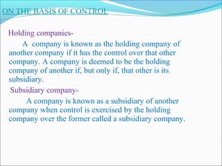 ON THE BASIS OF CONTROL

 Holding companies-
     A company is known as the holding company of
 another company if it has the control over that other
 company. A company is deemed to be the holding
 company of another if, but only if, that other is its
 subsidiary.
 Subsidiary company-
      A company is known as a subsidiary of another
 company when control is exercised by the holding
 company over the former called a subsidiary company.
 