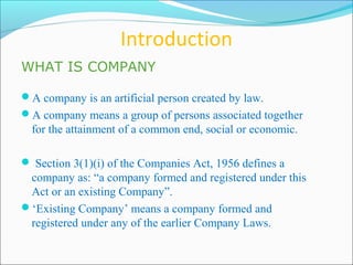 Introduction
WHAT IS COMPANY

A company is an artificial person created by law.
A company means a group of persons associated together
  for the attainment of a common end, social or economic.

 Section 3(1)(i) of the Companies Act, 1956 defines a
 company as: “a company formed and registered under this
 Act or an existing Company”.
‘Existing Company’ means a company formed and
 registered under any of the earlier Company Laws.
 