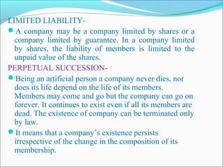 LIMITED LIABILITY-
A company may be a company limited by shares or a
  company limited by guarantee. In a company limited
  by shares, the liability of members is limited to the
  unpaid value of the shares.
PERPETUAL SUCCESSION-
Being an artificial person a company never dies, nor
  does its life depend on the life of its members.
  Members may come and go but the company can go on
  forever. It continues to exist even if all its members are
  dead. The existence of company can be terminated only
  by law.
It means that a company’s existence persists
  irrespective of the change in the composition of its
  membership.
 