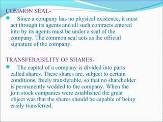 COMMON SEAL-
 Since a company has no physical existence, it must
 act through its agents and all such contracts entered
 into by its agents must be under a seal of the
 company. The common seal acts as the official
 signature of the company.

TRANSFERABILITY OF SHARES-
 The capital of a company is divided into parts
 called shares. These shares are, subject to certain
 conditions, freely transferable, so that no shareholder
 is permanently wedded to the company. When the
 join stock companies were established the great
 object was that the shares should be capable of being
 easily transferred.
 