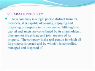 SEPARATE PROPERTY:
 As a company is a legal person distinct from its
 members, it is capable of owning, enjoying and
 disposing of property in its own name. Although its
 capital and assets are contributed by its shareholders,
 they are not the private and joint owners of its
 property. The company is the real person in which all
 its property is vested and by which it is controlled,
 managed and disposed of.
 