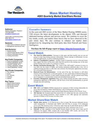 Mass Market Hosting
                                                            4Q03 Quarterly Market Size/Share Review
       February 17, 2003



Author(s):
Andrew Schroepfer, President
                                             Executive Summary
(763) 694-9992                               In this year-end 2003 review of the Mass Market Hosting (MMH) sector,
andy@tier1research.com                       T1R reviews the latest developments in the shared, VPS, and discount
Joshua Beil, Contributing Editor             dedicated hosting software and services sector. We continue to cover the
(808) 286-3774                               key trends, events, and market share moves that we have observed in the
Joshua@tier1research.com
                                             past ninety days, We also continue to enhance our market share
Sector(s):                                   perspectives by integrating key third party data from Netcraft and Name
 • Data Center & Network Services            Intelligence.
 • Management Services & Tools

Sub-Sector(s):                                  Purchase the full 45-page report at https://shop.tier1research.com
 •   Shared Hosting
 •
 •
     Virtual Private Servers (VPS)
     Discount Dedicated Hosting
                                          Trend Watch
 •   Hosting Automation                        •     The Need For Differentiation - Increases in disk space and data transfer rates are just not
                                                     going to create long lasting customer relationships. Hosters attempt to differentiate via new
                                                     tools and applications, as well as marketing programs.
Key Public Companies:                          •     Industry Consolidation Continues - Another round of acquisition activity in the past ninety
 •   EarthLink [NASDAQ: ELNK]
                                                     days suggest that there will be more rather than less activity in the coming year, as the mass
 •   Interland [NASDAQ: INLD]
 •   Verio/NTT [NYSE: NTT]                           market hosting sector in the U.S. continues to mature.
 •   VeriSign [NASDAQ: VRSN]                   •     Hosting Automation Remains Hot - The “return of the ASP model” continues to weave its
 •   Yahoo! [NASDAQ: YHOO]                           way back into the minds of SMBs, and hosting automation platforms play a key role in
                                                     enabling hosting providers to offer their end customers the third party applications necessary
Key Private Companies:                               for a successful online presence.
 •   1&1 Internet                              •     Renewed Focus On Infrastructure - At the end of the day, this business is still about
 •   Ensim                                           mission critical infrastructure. In the past quarter, we saw a great deal of attention being paid
 •   EV1 Servers                                     to the data center footprints of mass market hosting providers, with the general trend being
 •   Hostway                                         one of expansion to accommodate current and anticipated future growth.
 •   Sphera                                    •     Executive Management Appointees Many mass market hosting providers made executive
                                                     management appointees in the quarter, with the focus of the hires predominantly on growth
Key Topics:                                          through sales and marketing.
 •   Market Share Analysis
 •   Market Size Forecast
 •   Key Vendor Events                    Event Watch
 •   Key Trends                                •     SBC [SBC] and Yahoo! [YHOO] announced an expansion of their existing relationship for
                                                     access that encompasses Yahoo! Small Business' suite of infrastructure services.
                                               •     C I Host has an unsatisfactory status with the Better Business Bureau of Fort Worth, Texas.
                                               •     1&1 Internet, the European giant that entered the U.S. market late last year, announced the
                                                     end of its free hosting promotion, which resulted in over 140k sign-ups and represents
                                                     upwards of $50mn in lost revenue over three years.

                                          Market Share/Size Watch
                                               •     Market share moves: 1) EV1Servers.net is first to break 20k discount dedicated servers
                                                     under management; 2) Interland ends 4QF03 with $26.7mn in revenue, 9,213 dedicated
                                                     servers and 194k shared accounts; 3) Hostway sales were up 2x and clients up 3x in 2003
                                               •     Name Intelligence: total domain names registered tops 36mn; utilization rates at 41%.
                                               •     Netcraft: we take snapshots of the Netcraft Hosters Report for both Active Sites and IP
                                                     Addresses for January 2004, compare this to the October 2003 results, and review the
                                                     similarities and differences between our firms methodologies.



                    Important disclosures on the last page of this report. The recipient of this report is directed to read these disclosures.
 