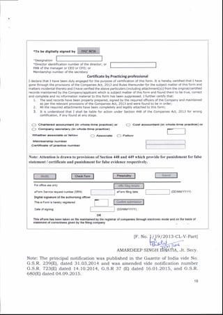 *ro be dieitarry sisned by tiiiMmiliil
tDesignation
*Director identification number of the director;
PAN of the manager or CEO or CFO; or
Membershio number of the secretarv
Certificate by Practicing professional
I declare that I have been duly engaged for the purpose of certification of this form. It is hereby cedified that I have
gone through the provisions of the Companies Act, 2013 and Rules thereunder for the subject matter of this form and
matters incidental thereto and I have verified the above particulars (including attachment(s)) from the original/certified
records maintained by the Company/applicant which is subject matter of this form and found them to be true, correct
and complete and no information material to this form has been suppressed. I further certify that:
1. The said records have been properly prepared, signed by the required officers of the Company and maintained
as per the relevant provisions of the Companies Act, 2013 and were found to be in order;
2. All the required attachments have been completely and legibly attached to this form;
3. It is understood that I shall be liable for action under Section 448 of the Companies Act, 2013 for wrong
certification, if anv found at anv staqe.
(, ) Chgrtarcd aocaunlant (in whola-li.rra prsatic.) or
{._} co]np.rry a.afrt ry (ln wt}o|r-tir'ta Frrctic.}
(..') Coat .ccounta.t (in wlrola-um€ pra(rioa
r-""""1
)os
Vrhallrar €io(ititc o. fcllow
M6rrrbcttl p numbrr
Canmcata of Fr'acdoc nut!|ber
{) Alsoca.b (} F.llow
L.' .:._'_._._-J
L -" ""I
Note: Attention is drawn to provisions ofSection 448 and 449 which provide for punishment for false
statement / certificate and punishment for false evidence respectively.
For ofiice use only:
€Form S€ruice r€qu63t number (SRN)
Olgltal slgnaiure of the authorlsing omcer
This €-Form ic her€by .egjster€d
6Form filing d.t€
Date ot signing
OR
Thls eFom has been talen on file maintained by the reglst,!] ofcompanles through electronlc mode and on the basls ol
3lrtement ot coreqtnBs glven by the llllng company
AMARDEEP
Note: The principal notiflcation was published in the
G.S.R. 239(E), dated 31.03.2014 and was amended
G.S.R. 723(E) dated 14. 1O.2014, G.S.R 37 (E) dated
680(E) dated 04.09.20 15.
IF. No. /]9 l2or3-cL-v-Partl
Jt. Secy.
Gaz,ette of India vide No.
vide notification number
16.01.2015, and G.S.R.
3'[to'e
19
 