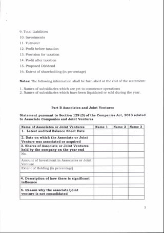 9. Total Liabilities
1O. Investments
I 1. Trrnover
12. Profit before taxation
13. Provision for taxation
14. Profrt after taxation
15. Proposed Dividend
16. Extent of shareholding (in percentage)
I{otes: The following information shall be furnished at the end of the statement:
l. Names of subsidiaries which are yet to commence operations
2. Names of subsidiaries which have been liquidated or sold during the year.
Part B Agsoclates and Joint Ventures
Stetement pursuent to Sectlon 129 l3l oftbe Cornpanles Act, 2O13 related
to Associate Companies and Jolnt Ventures
Ifame of Assoclates or Jolnt Ventures Name I ![ane 2 Itlame 3
1. Letest audlted Balance Sheet Date
2. Date on which the Aseoclate or Jolnt
Venture was assoclated or acqulred
3. Shares of Assoclate or Jolnt Ventures
held by the company on the year end
No.
Amount of Investment in Associates or Joint
Venture
Extent of Holding (in percentage)
4. Descrlptlon ofhow there ls slgnlflcant
lnfluence
5. Reason why the assoclate/Jolnt
venture ls not congolldated
 