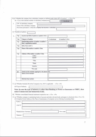 9.(a) + Whether the company has a subsidiary compary as defincd under clausc ( oYesoNo
(b) lfyes, then indicate number ofsubsidiary compary(ics)
10. *Number ofaudito
I l. (a) *Whether Schedule III ofthc Companies Act. 20 | 3 is applicablo oYcs oNo
(b)*Type oflndusrry
Note: In case the type ofindustry is other than Banking or Power or Insurance or NBFC, then
select Commercial and Industrial (C&I).
12. *Whether consolidated financial statements required or no1 o Ycs o No
13. (a) *Whether company is maintaining books of account and other relevant books and papers in electrcnic form o Yes o No
(b) Complete Postal Address ofthe Place of maintenance ofconrputcf servers (Storing Accounting Data)
ofsection 2
CIN of subsidiary company
Name ofthe subsidiary company
Provisions pursuart to which the
'ta) Incorne.tax PAll ofEuditor or auditor'' flrm
*(bt C&go,ry of,aditor o lndtuidual o Auditor's firm
*(c] $lE|!bslbq} nxmb€r of audrtff c'r uld.ltc'r's
fu's regirh*iqo nunber
-tdt SRN of form ADT-I
"(el Nalle ofth€ audrtrr q 8udrtor'i tilm
'tft Ad(trss of &9 affor (tr alt|rt['! b.lllr
Line I
Li&U
tstate
Country
*Pin code
(el Details o{ the member signing fo. the above fi.m
Name ofth€ memb€r
ftllemberihio number
*Line I
Line II
*State/u
*District
 