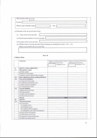 (c) Particulars ofthe service provider (ifany)
(i) Narne ofthe service provider
(ii) Intemet protocol address ofservice provider
(iii) Location ofthe service provider
(iv) Whelher books ofaccount and oth€r books ard papers are maintained on cloud oYes oNo
Part -B
I. Balance Sheet
(with STD/ISD code)
l'igures as the end of
reporting period) (in Rs.)
l-__-l
(DDA.'{M/YYYY)
EQUITY AND LIABILITIES
Shareholders' funds
(c) Defened tax assets (net)
 