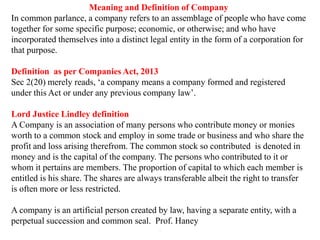 .
Meaning and Definition of Company
In common parlance, a company refers to an assemblage of people who have come
together for some specific purpose; economic, or otherwise; and who have
incorporated themselves into a distinct legal entity in the form of a corporation for
that purpose.
Definition as per Companies Act, 2013
Sec 2(20) merely reads, ‘a company means a company formed and registered
under this Act or under any previous company law’.
Lord Justice Lindley definition
A Company is an association of many persons who contribute money or monies
worth to a common stock and employ in some trade or business and who share the
profit and loss arising therefrom. The common stock so contributed is denoted in
money and is the capital of the company. The persons who contributed to it or
whom it pertains are members. The proportion of capital to which each member is
entitled is his share. The shares are always transferable albeit the right to transfer
is often more or less restricted.
A company is an artificial person created by law, having a separate entity, with a
perpetual succession and common seal. Prof. Haney
 