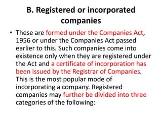 B. Registered or incorporated
companies
• These are formed under the Companies Act,
1956 or under the Companies Act passed
earlier to this. Such companies come into
existence only when they are registered under
the Act and a certificate of incorporation has
been issued by the Registrar of Companies.
This is the most popular mode of
incorporating a company. Registered
companies may further be divided into three
categories of the following:
 