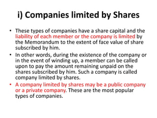i) Companies limited by Shares
• These types of companies have a share capital and the
liability of each member or the company is limited by
the Memorandum to the extent of face value of share
subscribed by him.
• In other words, during the existence of the company or
in the event of winding up, a member can be called
upon to pay the amount remaining unpaid on the
shares subscribed by him. Such a company is called
company limited by shares.
• A company limited by shares may be a public company
or a private company. These are the most popular
types of companies.
 