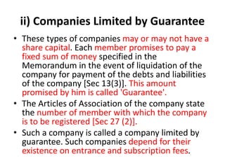 ii) Companies Limited by Guarantee
• These types of companies may or may not have a
share capital. Each member promises to pay a
fixed sum of money specified in the
Memorandum in the event of liquidation of the
company for payment of the debts and liabilities
of the company [Sec 13(3)]. This amount
promised by him is called 'Guarantee'.
• The Articles of Association of the company state
the number of member with which the company
is to be registered [Sec 27 (2)].
• Such a company is called a company limited by
guarantee. Such companies depend for their
existence on entrance and subscription fees.
 