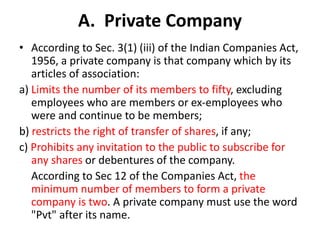 A. Private Company
• According to Sec. 3(1) (iii) of the Indian Companies Act,
1956, a private company is that company which by its
articles of association:
a) Limits the number of its members to fifty, excluding
employees who are members or ex-employees who
were and continue to be members;
b) restricts the right of transfer of shares, if any;
c) Prohibits any invitation to the public to subscribe for
any shares or debentures of the company.
According to Sec 12 of the Companies Act, the
minimum number of members to form a private
company is two. A private company must use the word
"Pvt" after its name.
 