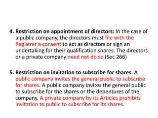 4. Restriction on appointment of directors: In the case of
a public company, the directors must file with the
Registrar a consent to act as directors or sign an
undertaking for their qualification shares. The directors
or a private company need not do so (Sec 266)
5. Restriction on invitation to subscribe for shares. A
public company invites the general public to subscribe
for shares. A public company invites the general public
to subscribe for the shares or the debentures of the
company. A private company by its Articles prohibits
invitation to public to subscribe for its shares.
 