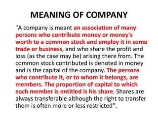 MEANING OF COMPANY
"A company is meant an association of many
persons who contribute money or money's
worth to a common stock and employ it in some
trade or business, and who share the profit and
loss (as the case may be) arising there from. The
common stock contributed is denoted in money
and is the capital of the company. The persons
who contribute it, or to whom it belongs, are
members. The proportion of capital to which
each member is entitled is his share. Shares are
always transferable although the right to transfer
them is often more or less restricted".
 