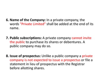 6. Name of the Company: In a private company, the
words "Private Limited" shall be added at the end of its
name.
7. Public subscriptions: A private company cannot invite
the public to purchase its shares or debentures. A
public company may do so.
8. Issue of prospectus: Unlike a public company a private
company is not expected to issue a prospectus or file a
statement in lieu of prospectus with the Registrar
before allotting shares.
 