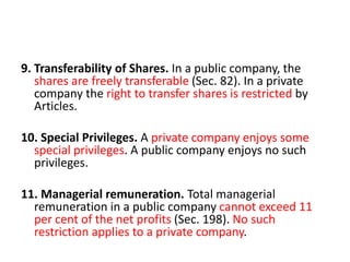 9. Transferability of Shares. In a public company, the
shares are freely transferable (Sec. 82). In a private
company the right to transfer shares is restricted by
Articles.
10. Special Privileges. A private company enjoys some
special privileges. A public company enjoys no such
privileges.
11. Managerial remuneration. Total managerial
remuneration in a public company cannot exceed 11
per cent of the net profits (Sec. 198). No such
restriction applies to a private company.
 