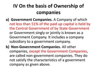 IV On the basis of Ownership of
companies
a) Government Companies. A Company of which
not less than 51% of the paid up capital is held by
the Central Government of by State Government
or Government singly or jointly is known as a
Government Company. It includes a company
subsidiary to a government company.
b) Non-Government Companies. All other
companies, except the Government Companies,
are called non-government companies. They do
not satisfy the characteristics of a government
company as given above.
 