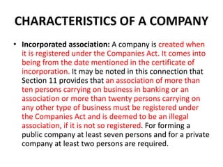 CHARACTERISTICS OF A COMPANY
• Incorporated association: A company is created when
it is registered under the Companies Act. It comes into
being from the date mentioned in the certificate of
incorporation. It may be noted in this connection that
Section 11 provides that an association of more than
ten persons carrying on business in banking or an
association or more than twenty persons carrying on
any other type of business must be registered under
the Companies Act and is deemed to be an illegal
association, if it is not so registered. For forming a
public company at least seven persons and for a private
company at least two persons are required.
 