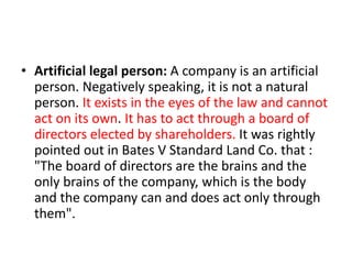 • Artificial legal person: A company is an artificial
person. Negatively speaking, it is not a natural
person. It exists in the eyes of the law and cannot
act on its own. It has to act through a board of
directors elected by shareholders. It was rightly
pointed out in Bates V Standard Land Co. that :
"The board of directors are the brains and the
only brains of the company, which is the body
and the company can and does act only through
them".
 