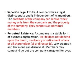 • Separate Legal Entity: A company has a legal
distinct entity and is independent of its members.
The creditors of the company can recover their
money only from the company and the property
of the company. They cannot sue individual
members.
• Perpetual Existence: A company is a stable form
of business organization. Its life does not depend
upon the death, insolvency or retirement of any
or all shareholder (s) or director (s). Law creates it
and law alone can dissolve it. Members may
come and go but the company can go on for ever.
 