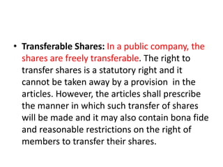 • Transferable Shares: In a public company, the
shares are freely transferable. The right to
transfer shares is a statutory right and it
cannot be taken away by a provision in the
articles. However, the articles shall prescribe
the manner in which such transfer of shares
will be made and it may also contain bona fide
and reasonable restrictions on the right of
members to transfer their shares.
 