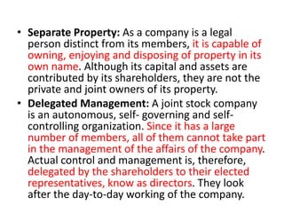 • Separate Property: As a company is a legal
person distinct from its members, it is capable of
owning, enjoying and disposing of property in its
own name. Although its capital and assets are
contributed by its shareholders, they are not the
private and joint owners of its property.
• Delegated Management: A joint stock company
is an autonomous, self- governing and self-
controlling organization. Since it has a large
number of members, all of them cannot take part
in the management of the affairs of the company.
Actual control and management is, therefore,
delegated by the shareholders to their elected
representatives, know as directors. They look
after the day-to-day working of the company.
 