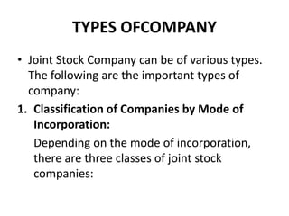 TYPES OFCOMPANY
• Joint Stock Company can be of various types.
The following are the important types of
company:
1. Classification of Companies by Mode of
Incorporation:
Depending on the mode of incorporation,
there are three classes of joint stock
companies:
 