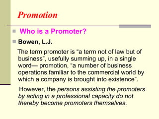 Promotion Who is a Promoter? Bowen, L.J.   The term promoter is “a term not of law but of business”, usefully summing up, in a single word— promotion, “a number of business operations familiar to the commercial world by which a company is brought into existence”.  However, the  persons assisting the promoters by acting in a professional capacity do not thereby become promoters themselves .  