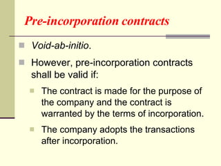 Pre-incorporation contracts Void-ab-initio . However, pre-incorporation contracts shall be valid if: The contract is made for the purpose of the company and the contract is warranted by the terms of incorporation. The company adopts the transactions after incorporation. 