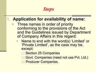 Steps Application for availability of name:  Three names in order of priority conforming to the provisions of the Act and the Guidelines issued by Department of Company Affairs in this regard: Name to end with the word(s) ‘Limited’ or ‘Private Limited’, as the case may be, except: Section 25 Companies Govt. Companies (need not use Pvt. Ltd.) Producer Companies. 