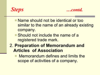 Steps  …contd. Name should not be identical or too similar to the name of an already existing company. Should not include the name of a registered trade mark. 2.  Preparation of Memorandum and  Articles  of Association Memorandum defines and limits the scope of activities of a company. 
