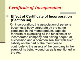 Certificate of Incorporation Effect of Certificate of Incorporation (Section 34) On incorporation, the association of persons becomes a body corporate by the name contained in the memorandum, capable forthwith of exercising all the functions of an incorporated company and having perpetual succession and a common seal but with such liability on the part of the members to contribute to the assets of the company in the event of its being wound-up as is mentioned in the Act.  