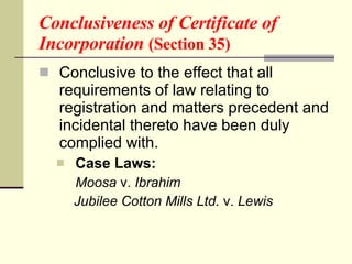 Conclusiveness of Certificate of Incorporation  (Section 35) Conclusive to the effect that all requirements of law relating to registration and matters precedent and incidental thereto have been duly complied with. Case Laws: Moosa  v.  Ibrahim   Jubilee Cotton Mills Ltd.  v.  Lewis   