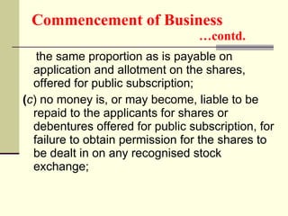 Commencement of Business   …contd. the same proportion as is payable on application and allotment on the shares, offered for public subscription; ( c ) no money is, or may become, liable to be repaid to the applicants for shares or debentures offered for public subscription, for failure to obtain permission for the shares to be dealt in on any recognised stock exchange;  