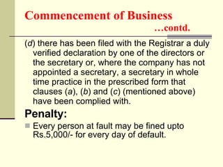 Commencement of Business   …contd. ( d ) there has been filed with the Registrar a duly verified declaration by one of the directors or the secretary or, where the company has not appointed a secretary, a secretary in whole time practice in the prescribed form that clauses ( a ), ( b ) and ( c ) (mentioned above) have been complied with. Penalty: Every person at fault may be fined upto Rs.5,000/- for every day of default.  
